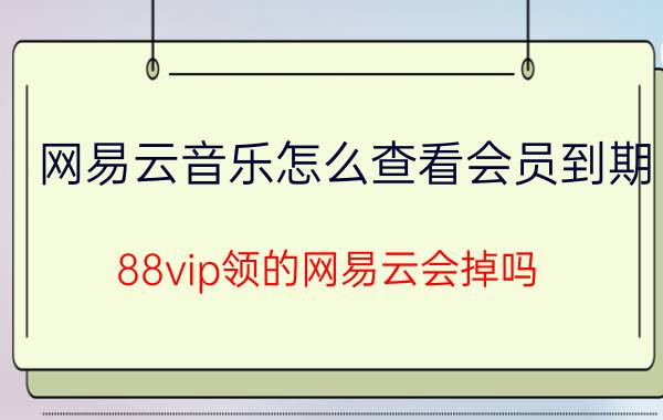 网易云音乐怎么查看会员到期 88vip领的网易云会掉吗？